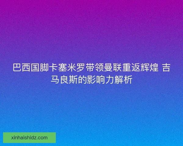 巴西国脚卡塞米罗带领曼联重返辉煌 吉马良斯的影响力解析