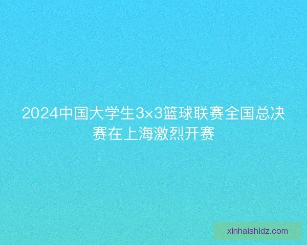 2024中国大学生3×3篮球联赛全国总决赛在上海激烈开赛