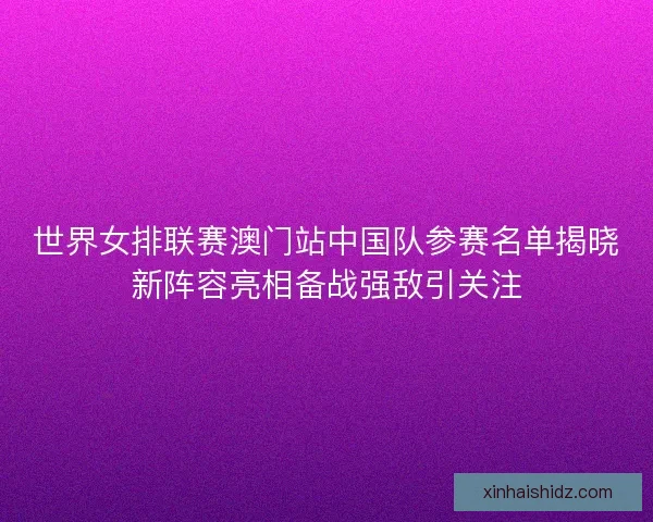 世界女排联赛澳门站中国队参赛名单揭晓新阵容亮相备战强敌引关注